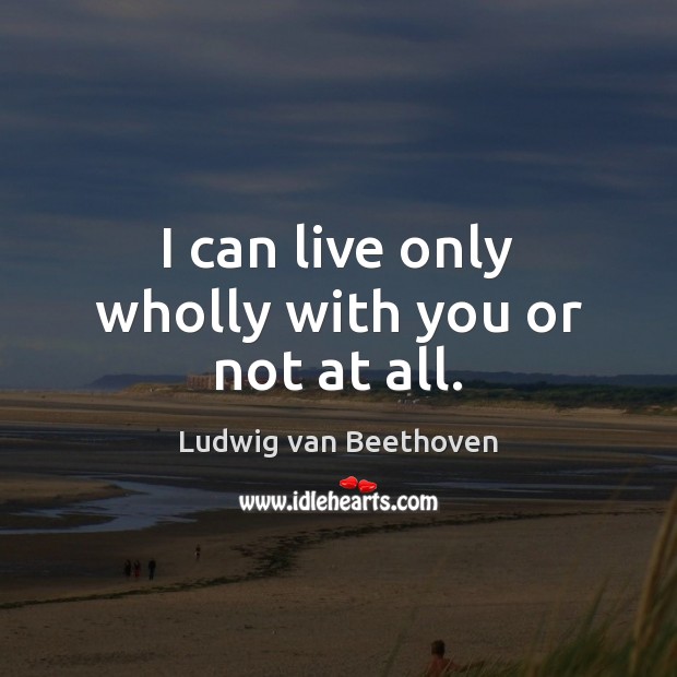 I can live only wholly with you or not at all. Ludwig van Beethoven Picture Quote