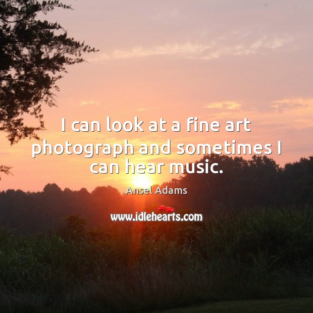 I can look at a fine art photograph and sometimes I can hear music. Ansel Adams Picture Quote