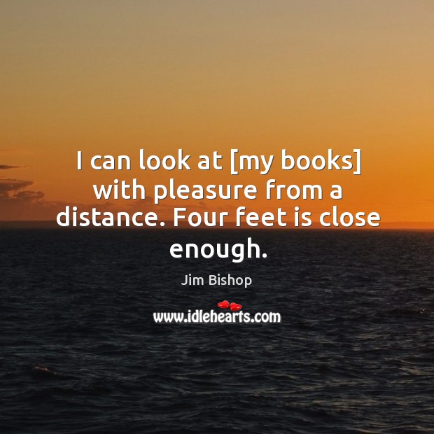 I can look at [my books] with pleasure from a distance. Four feet is close enough. Jim Bishop Picture Quote