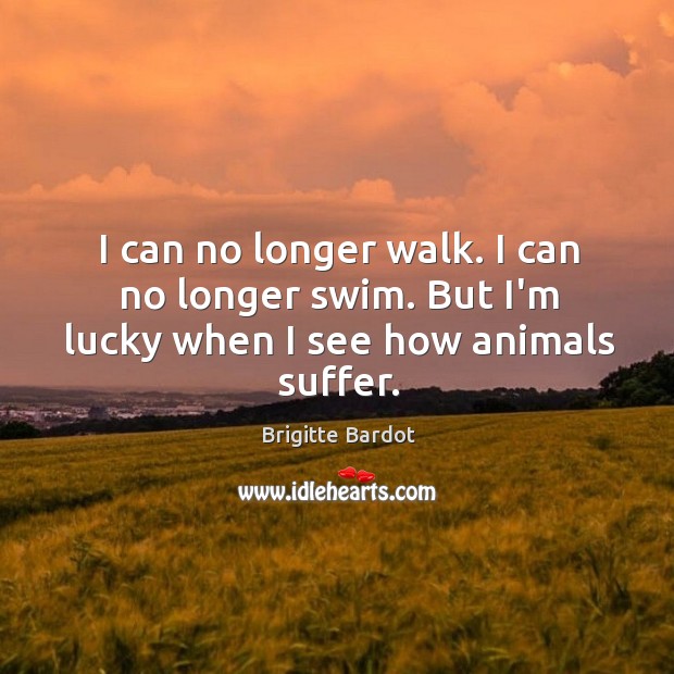 I can no longer walk. I can no longer swim. But I’m lucky when I see how animals suffer. Brigitte Bardot Picture Quote