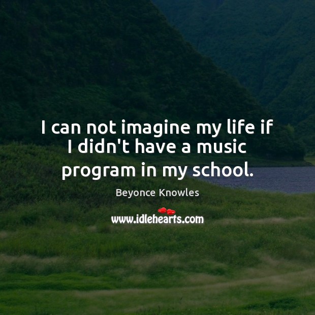 I can not imagine my life if I didn’t have a music program in my school. Beyonce Knowles Picture Quote