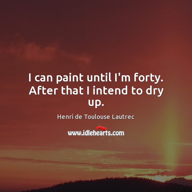 I can paint until I’m forty. After that I intend to dry up. Henri de Toulouse Lautrec Picture Quote