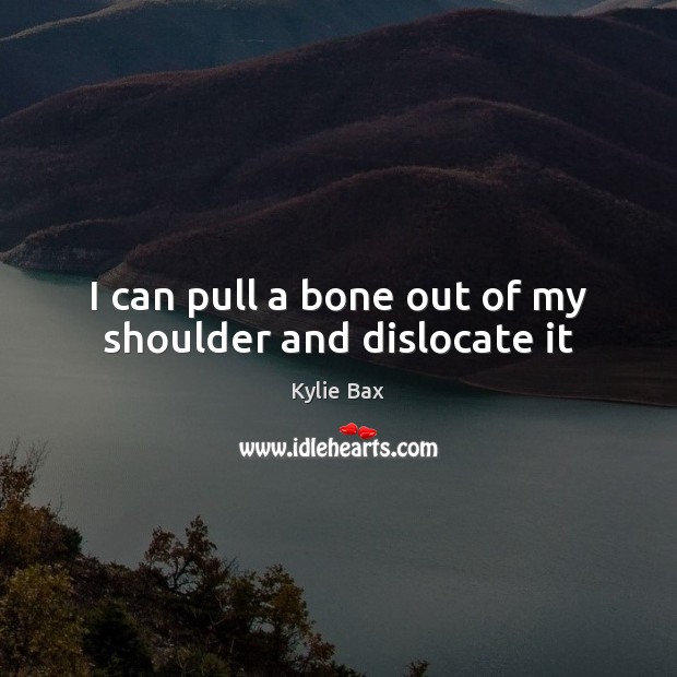 I can pull a bone out of my shoulder and dislocate it Kylie Bax Picture Quote
