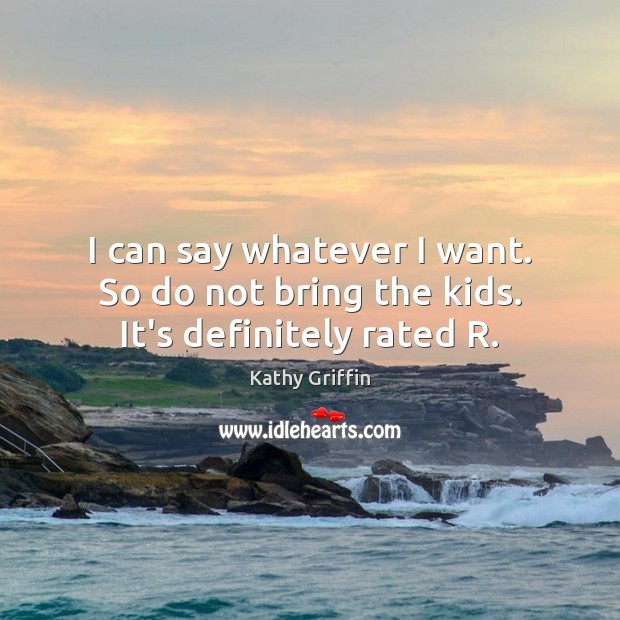 I can say whatever I want. So do not bring the kids. It’s definitely rated R. Kathy Griffin Picture Quote