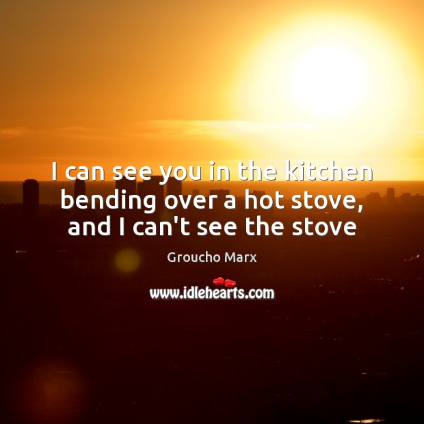 I can see you in the kitchen bending over a hot stove, and I can’t see the stove Groucho Marx Picture Quote