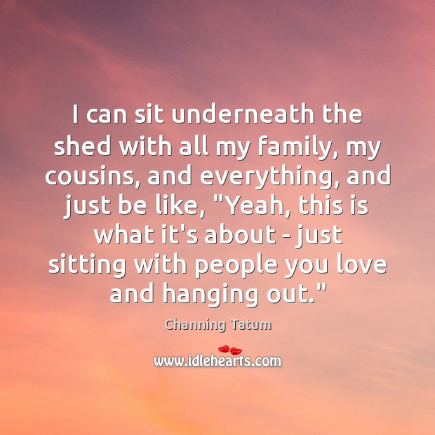 I can sit underneath the shed with all my family, my cousins, Channing Tatum Picture Quote