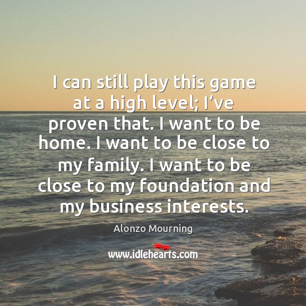 I can still play this game at a high level; I’ve proven that. I want to be home. I want to be close to my family. Alonzo Mourning Picture Quote