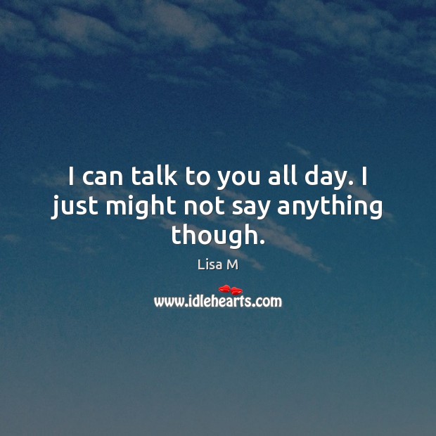 I can talk to you all day. I just might not say anything though. Lisa M Picture Quote