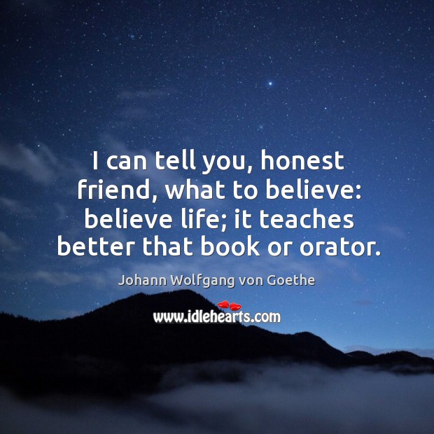 I can tell you, honest friend, what to believe: believe life; it teaches better that book or orator. Johann Wolfgang von Goethe Picture Quote
