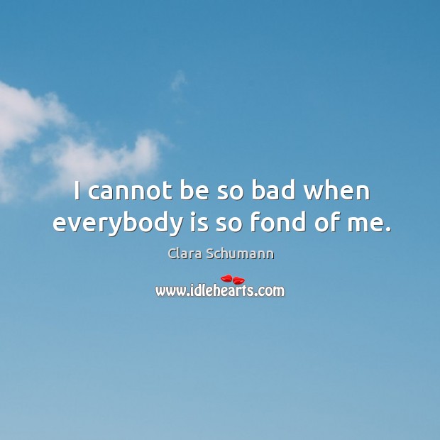 I cannot be so bad when everybody is so fond of me. Clara Schumann Picture Quote