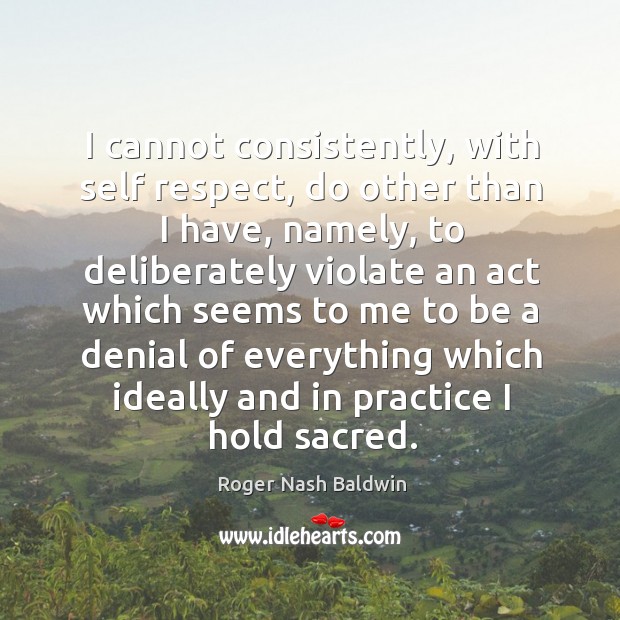 I cannot consistently, with self respect, do other than I have, namely, to deliberately Roger Nash Baldwin Picture Quote