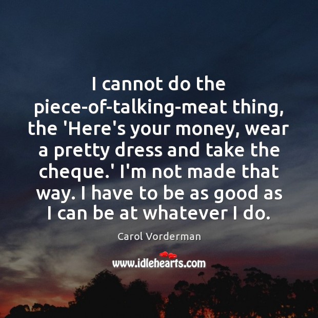 I cannot do the piece-of-talking-meat thing, the ‘Here’s your money, wear a Carol Vorderman Picture Quote