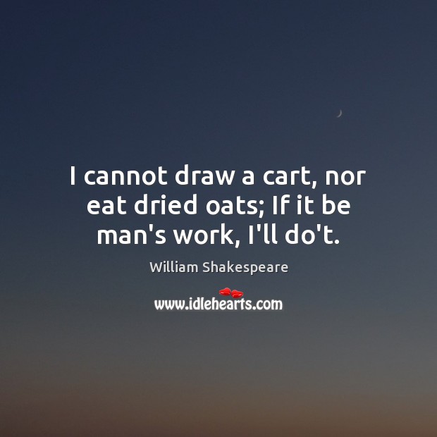 I cannot draw a cart, nor eat dried oats; If it be man’s work, I’ll do’t. William Shakespeare Picture Quote