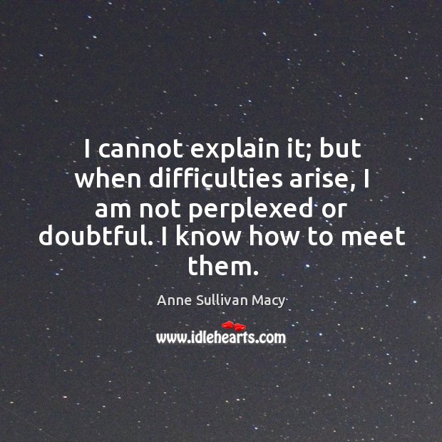 I cannot explain it; but when difficulties arise, I am not perplexed or doubtful. I know how to meet them. Image