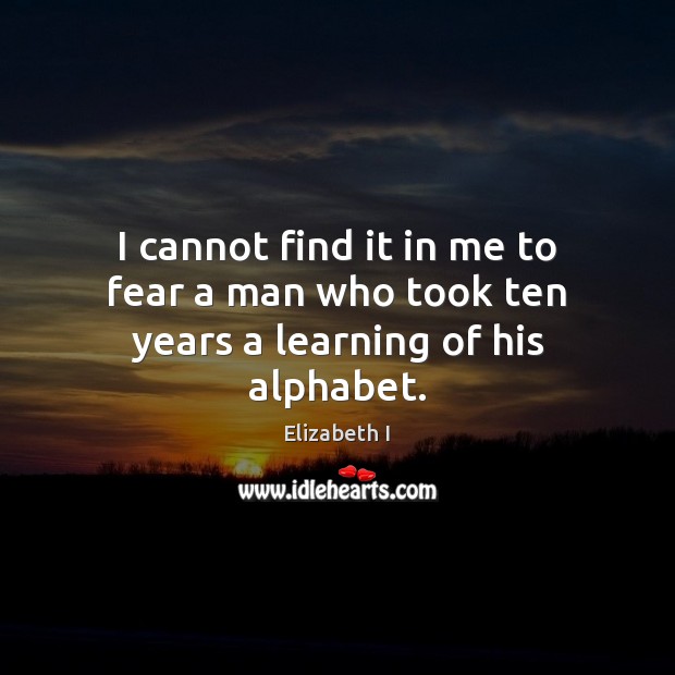 I cannot find it in me to fear a man who took ten years a learning of his alphabet. Elizabeth I Picture Quote