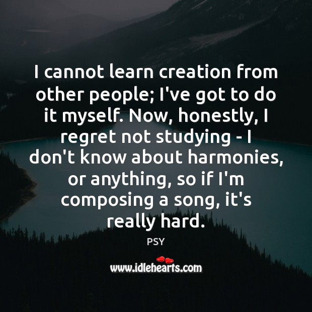 I cannot learn creation from other people; I’ve got to do it PSY Picture Quote