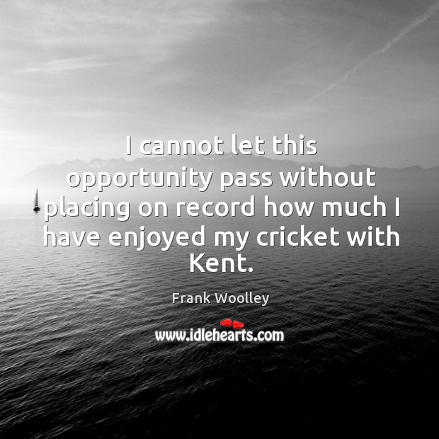 I cannot let this opportunity pass without placing on record how much I have enjoyed my cricket with kent. Frank Woolley Picture Quote
