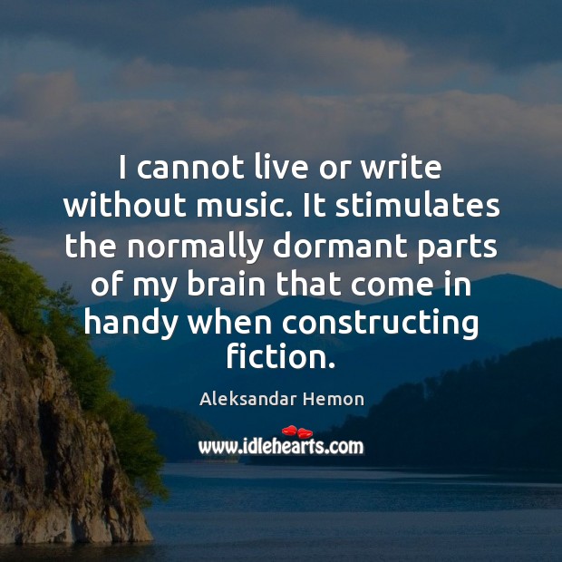 I cannot live or write without music. It stimulates the normally dormant Image