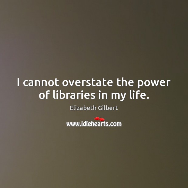 I cannot overstate the power of libraries in my life. Elizabeth Gilbert Picture Quote