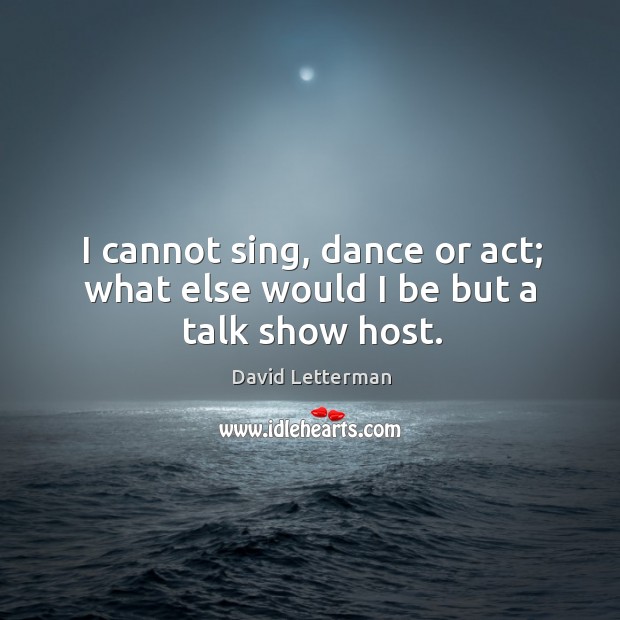 I cannot sing, dance or act; what else would I be but a talk show host. David Letterman Picture Quote