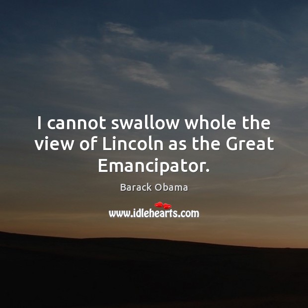 I cannot swallow whole the view of Lincoln as the Great Emancipator. Barack Obama Picture Quote