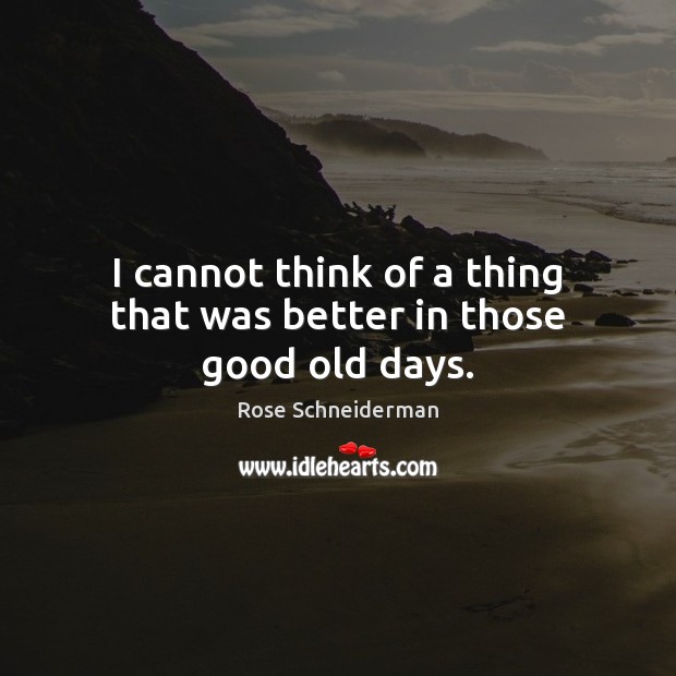 I cannot think of a thing that was better in those good old days. Rose Schneiderman Picture Quote