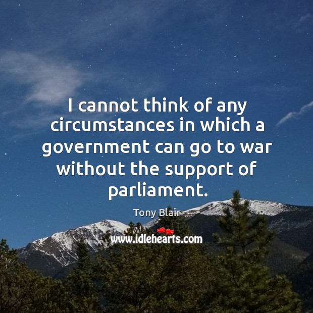 I cannot think of any circumstances in which a government can go to war without the support of parliament. Tony Blair Picture Quote
