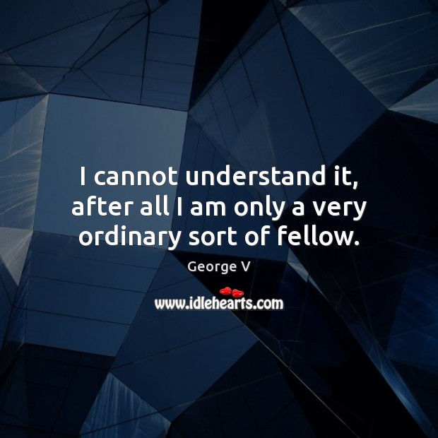 I cannot understand it, after all I am only a very ordinary sort of fellow. George V Picture Quote