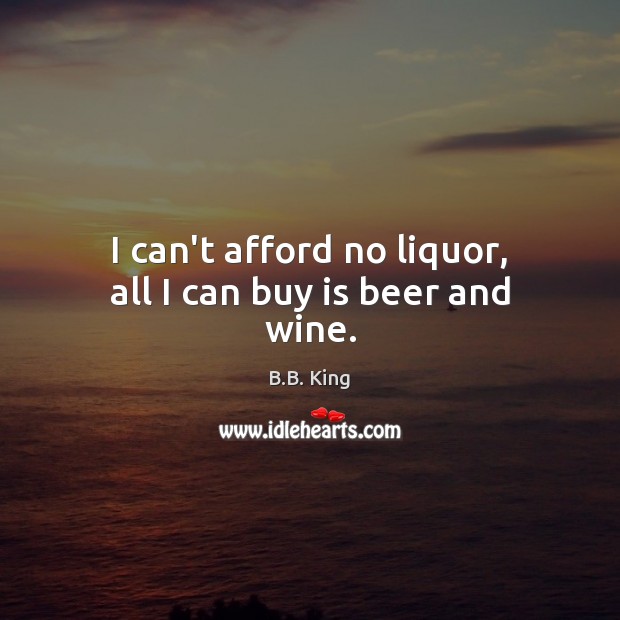 I can’t afford no liquor, all I can buy is beer and wine. B.B. King Picture Quote