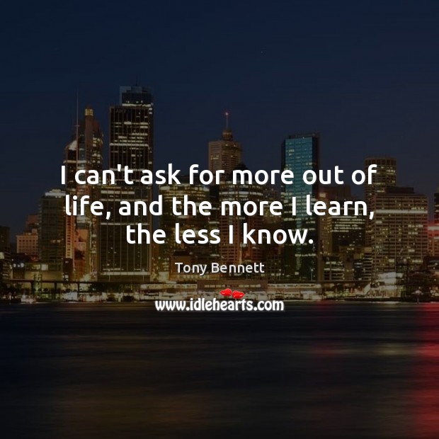 I can’t ask for more out of life, and the more I learn, the less I know. Tony Bennett Picture Quote