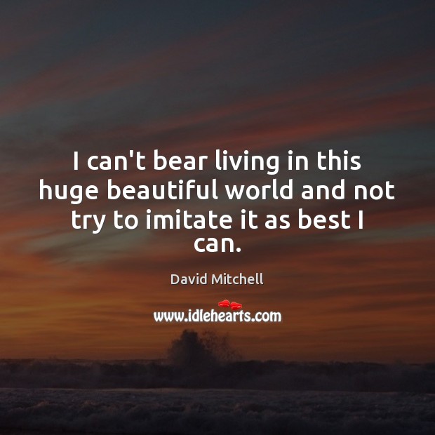 I can’t bear living in this huge beautiful world and not try to imitate it as best I can. David Mitchell Picture Quote