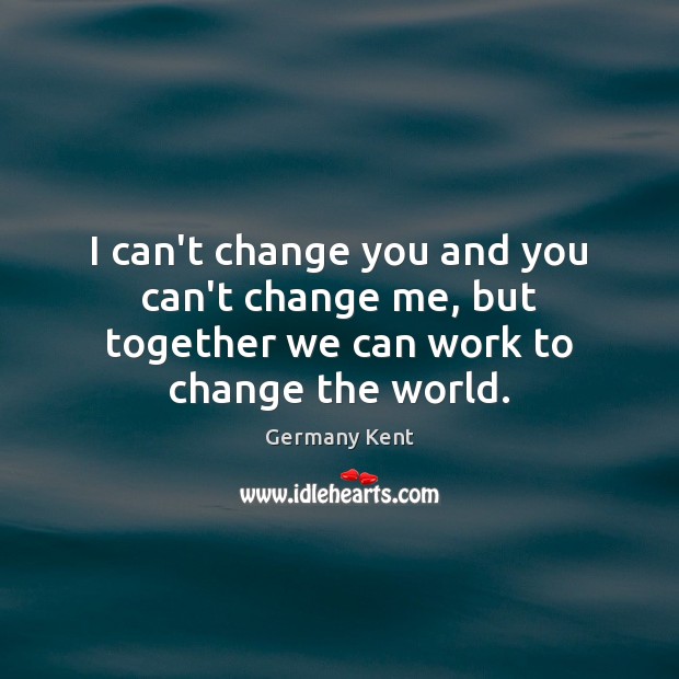 I can’t change you and you can’t change me, but together we can work to change the world. Germany Kent Picture Quote