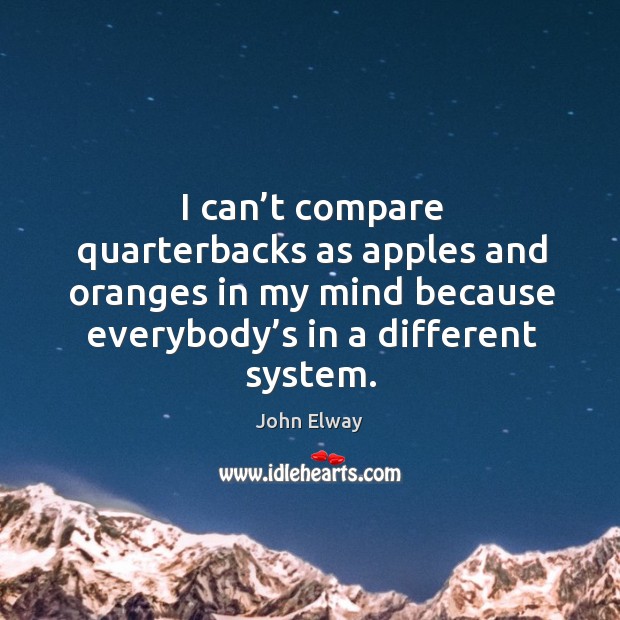 I can’t compare quarterbacks as apples and oranges in my mind because everybody’s in a different system. 