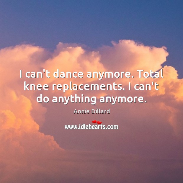 I can’t dance anymore. Total knee replacements. I can’t do anything anymore. Annie Dillard Picture Quote