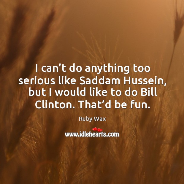 I can’t do anything too serious like saddam hussein, but I would like to do bill clinton. Ruby Wax Picture Quote