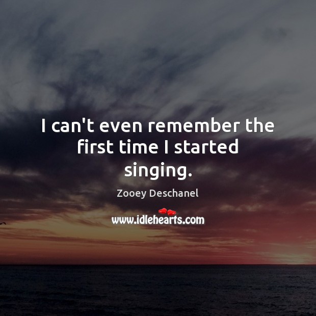 I can’t even remember the first time I started singing. Zooey Deschanel Picture Quote