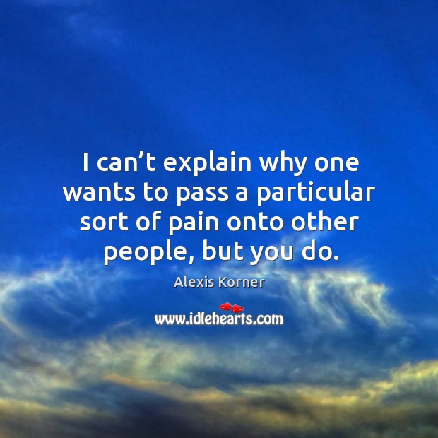 I can’t explain why one wants to pass a particular sort of pain onto other people, but you do. Alexis Korner Picture Quote