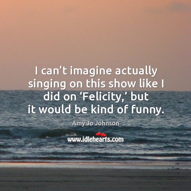 I can’t imagine actually singing on this show like I did on ‘felicity,’ but it would be kind of funny. Amy Jo Johnson Picture Quote