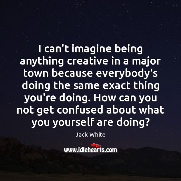 I can’t imagine being anything creative in a major town because everybody’s Image