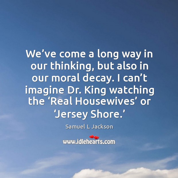 I can’t imagine dr. King watching the ‘real housewives’ or ‘jersey shore.’ 