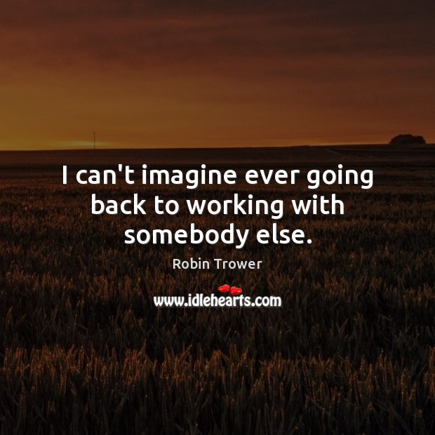 I can’t imagine ever going back to working with somebody else. Robin Trower Picture Quote