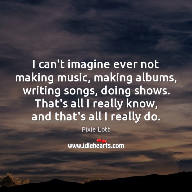 I can’t imagine ever not making music, making albums, writing songs, doing Pixie Lott Picture Quote