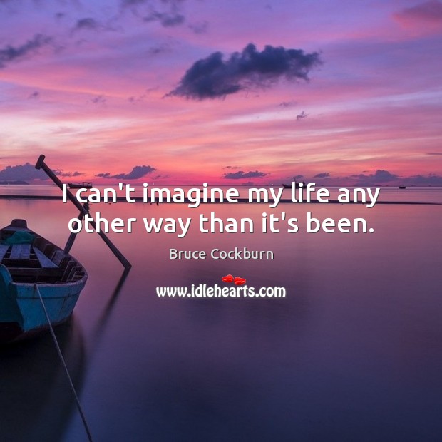 I can’t imagine my life any other way than it’s been. Bruce Cockburn Picture Quote