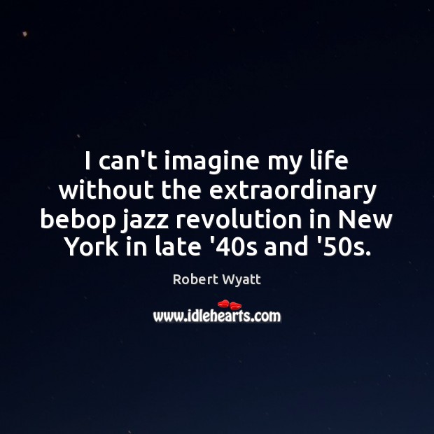I can’t imagine my life without the extraordinary bebop jazz revolution in Robert Wyatt Picture Quote