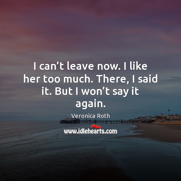 I can’t leave now. I like her too much. There, I said it. But I won’t say it again. Veronica Roth Picture Quote