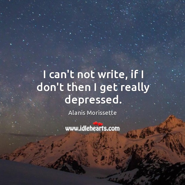 I can’t not write, if I don’t then I get really depressed. Alanis Morissette Picture Quote