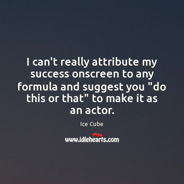 I can’t really attribute my success onscreen to any formula and suggest 