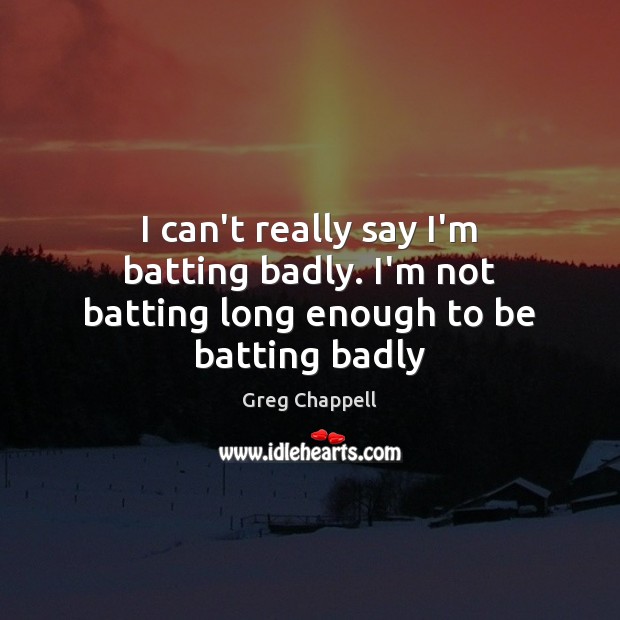 I can’t really say I’m batting badly. I’m not batting long enough to be batting badly Image