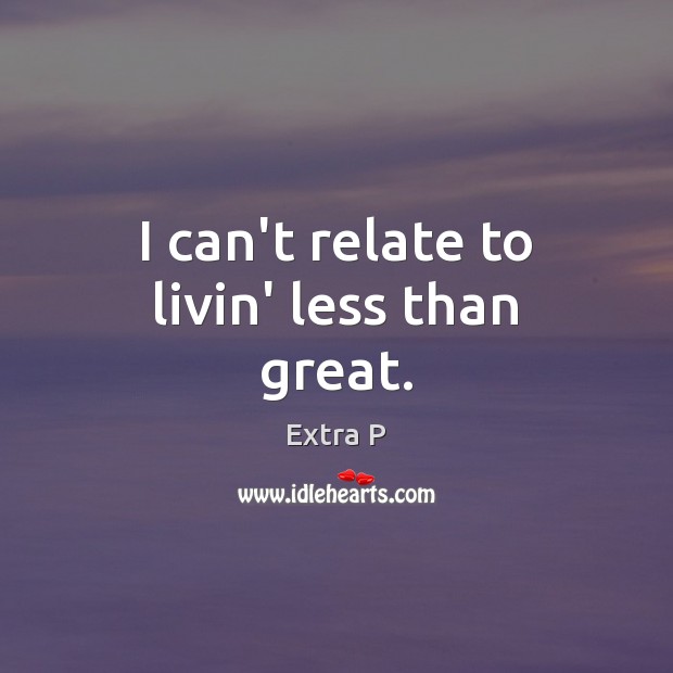 I can’t relate to livin’ less than great. Extra P Picture Quote