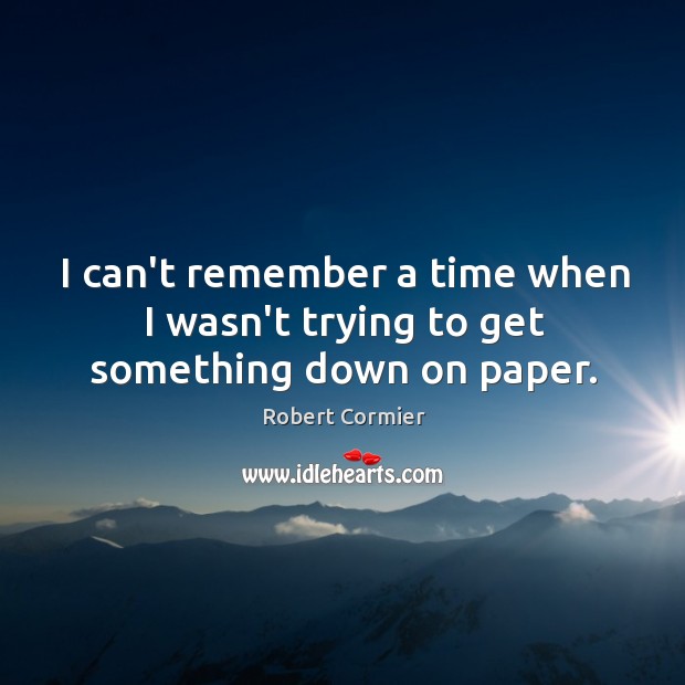 I can’t remember a time when I wasn’t trying to get something down on paper. Robert Cormier Picture Quote